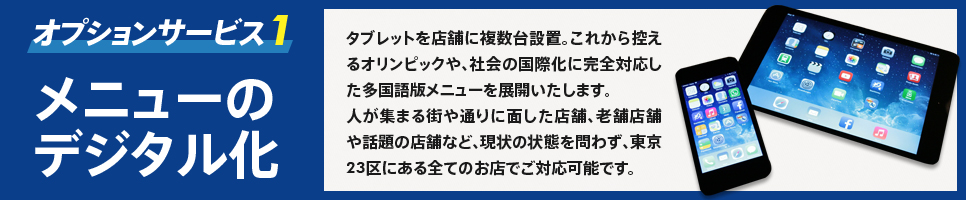 オプションサービス1　メニューのデジタル化　タブレットを店舗に複数台設置。これから控えるオリンピックや、社会の国際化に完全対応した多国語メニューを展開いたします。　人が集まる街や通りに面した店舗、老舗店舗や話題の店舗など、現状の状態を問わず、東京23区にある全てのお店でご対応可能です。