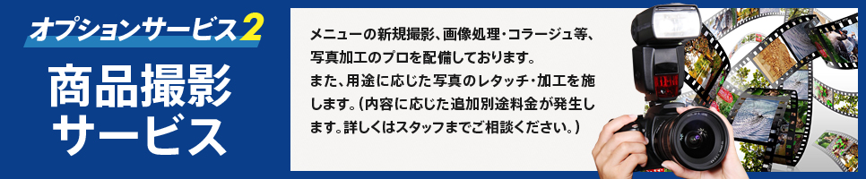 オプションサービス2　商品撮影サービス　メニューの新規撮影、画像処理・コラージュ等、写真加工のプロを配備しております。　また、用途に応じた写真のレタッチ・加工を施します。（内容に応じた追加別途料金が発生します。詳しくはスタッフまでご相談ください。）