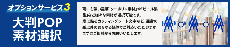 オプションサービス3　大判POP素材選択　雨にも強い垂幕「ターポリン素材」や「ビニル製品」など様々な素材が選択可能です。　窓に貼るカッティングシート文字など、通常の紙以外のあらゆる媒体でご対応いただけます。まずはご相談からお願いいたします。